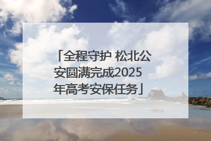 全程守护 松北公安圆满完成2025年高考安保任务