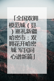 全国双拥模范城（县）巡礼新疆哈密市：双拥花开哈密城 军民同心谱新篇