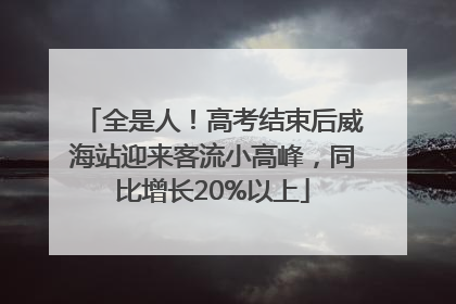 全是人！高考结束后威海站迎来客流小高峰，同比增长20%以上