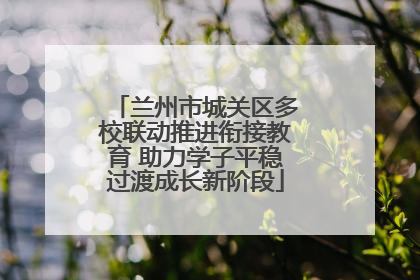 兰州市城关区多校联动推进衔接教育 助力学子平稳过渡成长新阶段