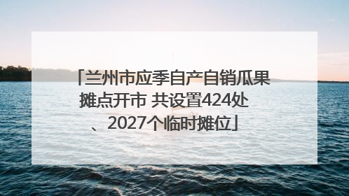 兰州市应季自产自销瓜果摊点开市 共设置424处、2027个临时摊位