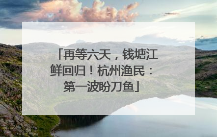 再等六天，钱塘江鲜回归！杭州渔民：第一波盼刀鱼
