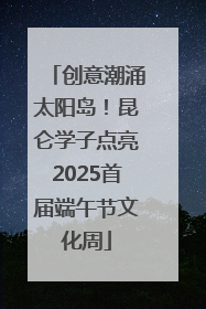 创意潮涌太阳岛！昆仑学子点亮2025首届端午节文化周