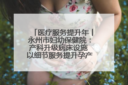 医疗服务提升年丨永州市妇幼保健院：产科升级病床设施 以细节服务提升孕产妇就医体验