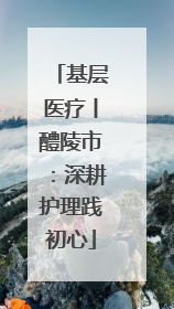 基层医疗丨醴陵市：深耕护理践初心