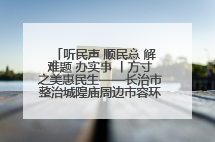 听民声 顺民意 解难题 办实事 丨方寸之美惠民生——长治市整治城隍庙周边市容环境提升城市品质
