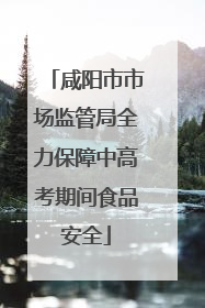 咸阳市市场监管局全力保障中高考期间食品安全
