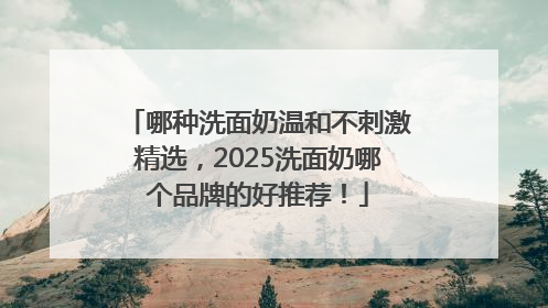 哪种洗面奶温和不刺激精选，2025洗面奶哪个品牌的好推荐！