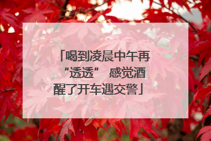 喝到凌晨中午再“透透” 感觉酒醒了开车遇交警