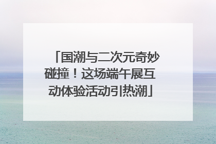 国潮与二次元奇妙碰撞！这场端午展互动体验活动引热潮