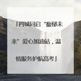 四城同启“馥郁未来”爱心加油站，温情服务护航高考