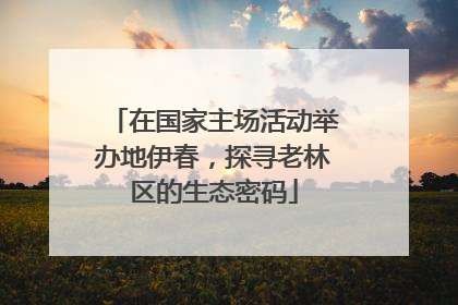在国家主场活动举办地伊春，探寻老林区的生态密码