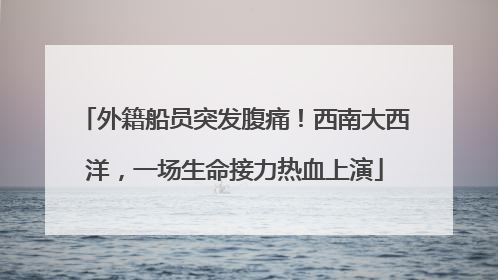 外籍船员突发腹痛！西南大西洋，一场生命接力热血上演