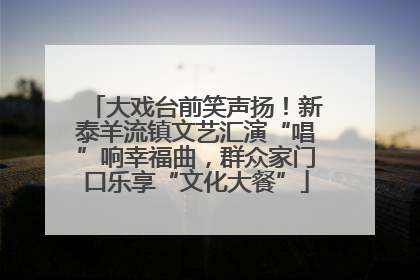 大戏台前笑声扬！新泰羊流镇文艺汇演“唱”响幸福曲，群众家门口乐享“文化大餐”