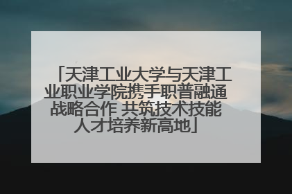 天津工业大学与天津工业职业学院携手职普融通战略合作 共筑技术技能人才培养新高地