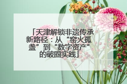 天津解锁非遗传承新路径：从“窑火孤盏”到“数字资产”的破圈实践