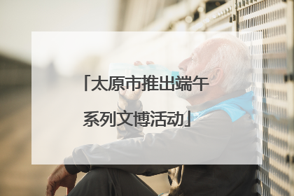 太原市推出端午系列文博活动