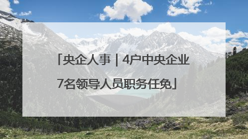 央企人事｜4户中央企业7名领导人员职务任免