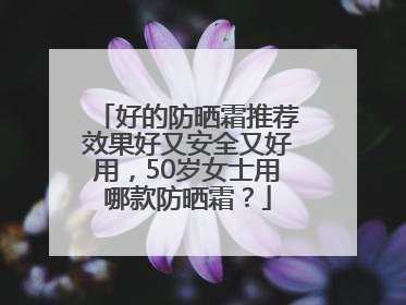 好的防晒霜推荐效果好又安全又好用，50岁女士用哪款防晒霜？