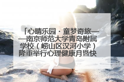 心晴乐园・童梦奇旅——南京师范大学青岛附属学校（崂山区汉河小学）隆重举行心理健康月暨快乐六一游园会
