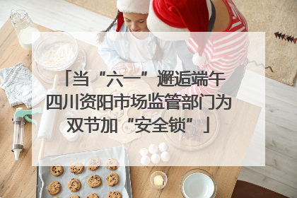 当“六一”邂逅端午 四川资阳市场监管部门为双节加“安全锁”
