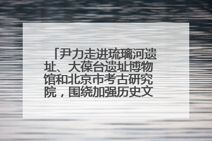 尹力走进琉璃河遗址、大葆台遗址博物馆和北京市考古研究院，围绕加强历史文化名城保护调研