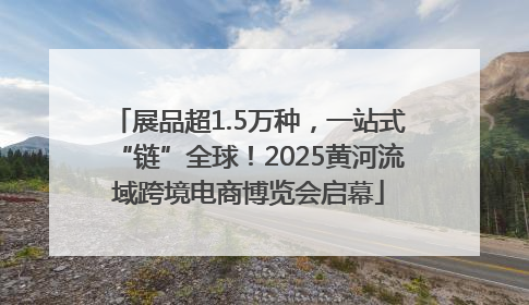 展品超1.5万种，一站式“链”全球！2025黄河流域跨境电商博览会启幕