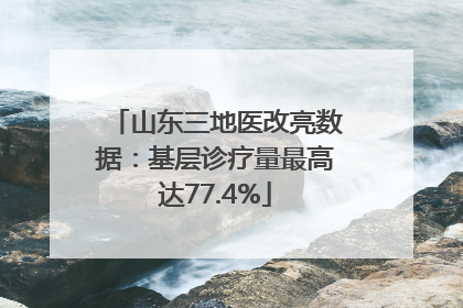 山东三地医改亮数据：基层诊疗量最高达77.4%