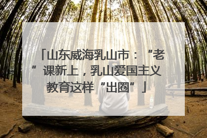 山东威海乳山市：“老”课新上，乳山爱国主义教育这样“出圈”