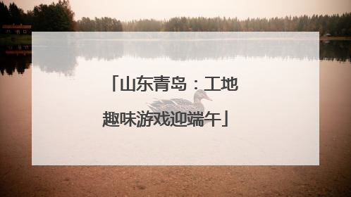 山东青岛：工地趣味游戏迎端午