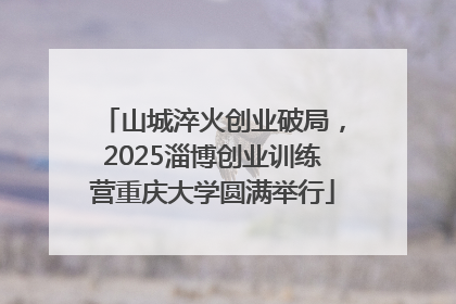 山城淬火创业破局，2025淄博创业训练营重庆大学圆满举行