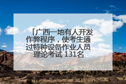 广西一地有人开发作弊程序，使考生通过特种设备作业人员理论考试 131名考生证书被撤销
