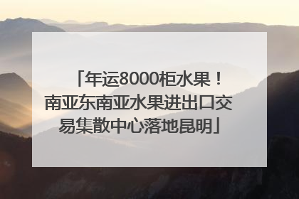 年运8000柜水果！南亚东南亚水果进出口交易集散中心落地昆明
