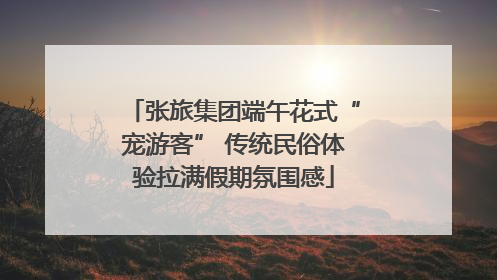张旅集团端午花式“宠游客” 传统民俗体验拉满假期氛围感
