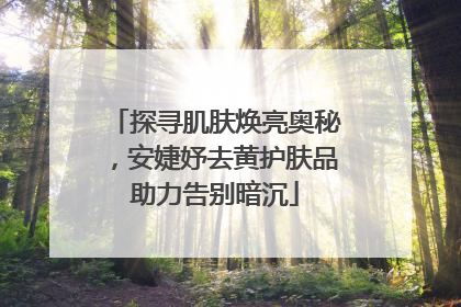 探寻肌肤焕亮奥秘，安婕妤去黄护肤品助力告别暗沉