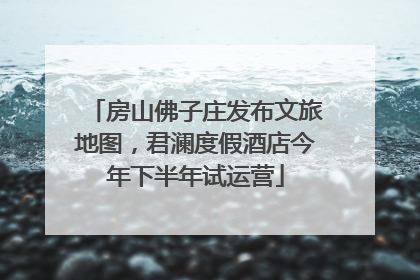 房山佛子庄发布文旅地图，君澜度假酒店今年下半年试运营