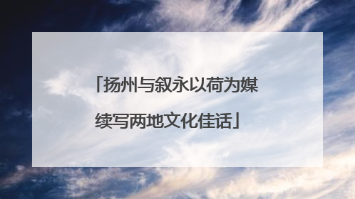 扬州与叙永以荷为媒续写两地文化佳话