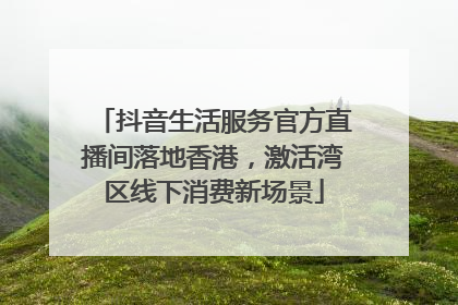 抖音生活服务官方直播间落地香港，激活湾区线下消费新场景