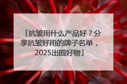 抗皱用什么产品好？分享抗皱好用的牌子名单，2025出圈好物