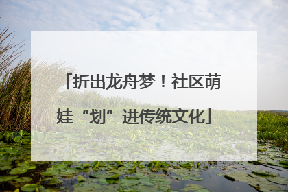 折出龙舟梦！社区萌娃“划”进传统文化