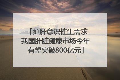 护肝意识催生需求 我国肝脏健康市场今年有望突破800亿元