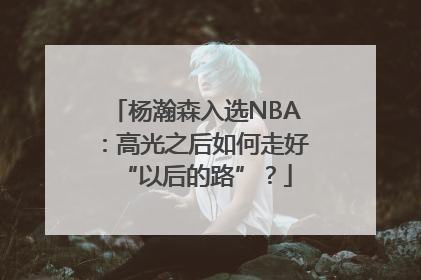 杨瀚森入选NBA：高光之后如何走好“以后的路”？