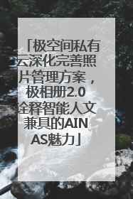 极空间私有云深化完善照片管理方案，极相册2.0诠释智能人文兼具的AINAS魅力