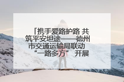 携手爱路护路 共筑平安坦途——德州市交通运输局联动 “一路多方” 开展路政宣传月活动