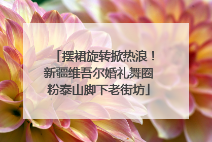 摆裙旋转掀热浪！新疆维吾尔婚礼舞圈粉泰山脚下老街坊