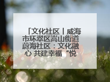 文化社区丨威海市环翠区嵩山街道蔚海社区：文化融心 共建幸福“悦龄蔚海”