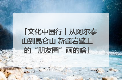 文化中国行丨从阿尔泰山到昆仑山 新疆岩壁上的“朋友圈”画的啥