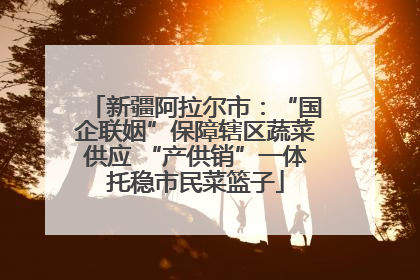 新疆阿拉尔市：“国企联姻”保障辖区蔬菜供应 “产供销”一体托稳市民菜篮子