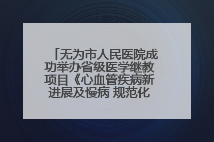 无为市人民医院成功举办省级医学继教项目《心血管疾病新进展及慢病 规范化诊疗》培训班