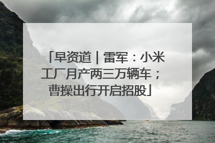 早资道｜雷军：小米工厂月产两三万辆车；曹操出行开启招股